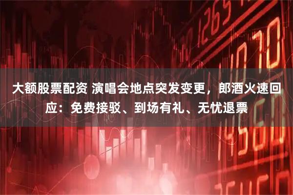大额股票配资 演唱会地点突发变更，郎酒火速回应：免费接驳、到场有礼、无忧退票