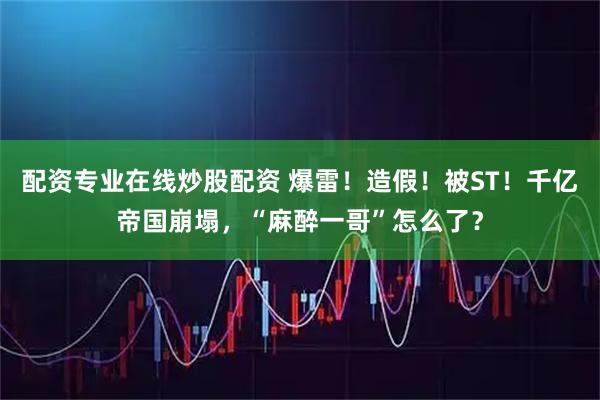 配资专业在线炒股配资 爆雷！造假！被ST！千亿帝国崩塌，“麻醉一哥”怎么了？