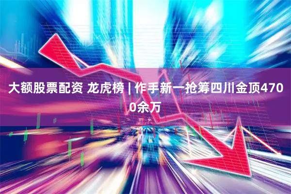 大额股票配资 龙虎榜 | 作手新一抢筹四川金顶4700余万