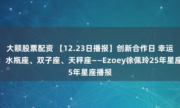 大额股票配资 【12.23日播报】创新合作日 幸运星座：水瓶座、双子座、天秤座——Ezoey徐佩玲25年星座播报