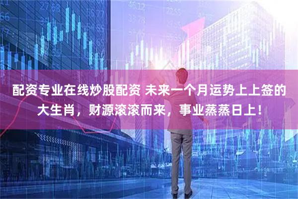 配资专业在线炒股配资 未来一个月运势上上签的大生肖，财源滚滚而来，事业蒸蒸日上！