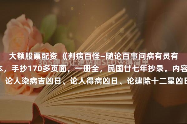 大额股票配资 《判病百怪—随论百事问病有灵有准书内全部》玄门珍本，手抄170多页面，一册全，民国廿七年抄录。内容包含：入门见报应法、论人染病吉凶日、论人得病凶日、论建除十二星凶日、论病逐日吉凶看、论四门看病吉凶图、鬼哭日染病凶、论四季得病凶日、鬼哭先生考凶吉法、论入门时断诀、论十二日遇凶时者主不吉、...