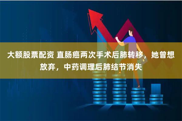 大额股票配资 直肠癌两次手术后肺转移，她曾想放弃，中药调理后肺结节消失