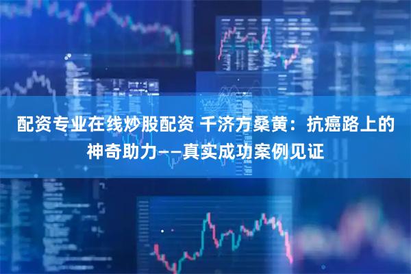 配资专业在线炒股配资 千济方桑黄：抗癌路上的神奇助力——真实成功案例见证