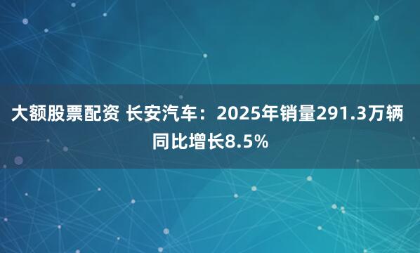 大额股票配资 长安汽车：2025年销量291.3万辆 同比增长8.5%