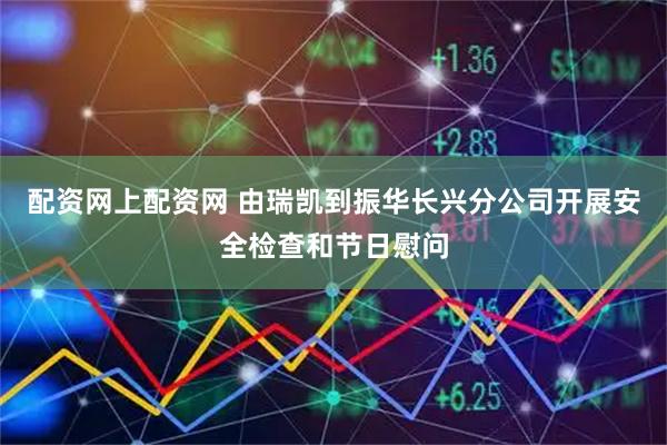 配资网上配资网 由瑞凯到振华长兴分公司开展安全检查和节日慰问