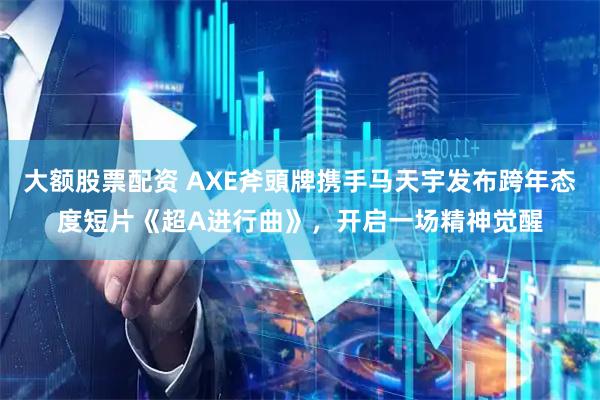 大额股票配资 AXE斧頭牌携手马天宇发布跨年态度短片《超A进行曲》，开启一场精神觉醒