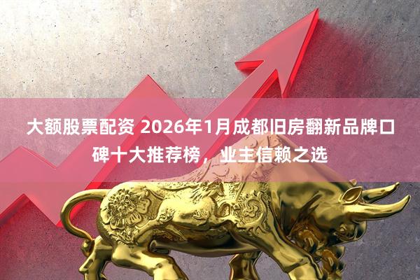 大额股票配资 2026年1月成都旧房翻新品牌口碑十大推荐榜，业主信赖之选