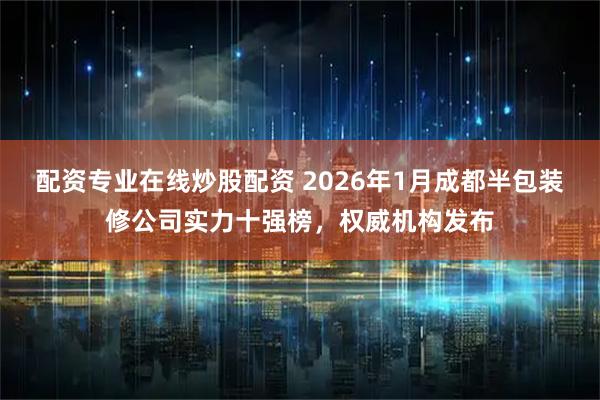 配资专业在线炒股配资 2026年1月成都半包装修公司实力十强榜，权威机构发布
