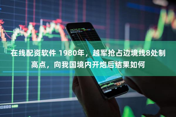 在线配资软件 1980年，越军抢占边境线8处制高点，向我国境内开炮后结果如何