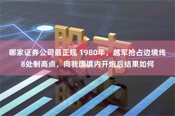 哪家证券公司最正规 1980年，越军抢占边境线8处制高点，向我国境内开炮后结果如何