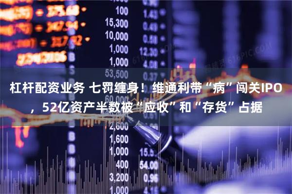 杠杆配资业务 七罚缠身！维通利带“病”闯关IPO，52亿资产半数被“应收”和“存货”占据