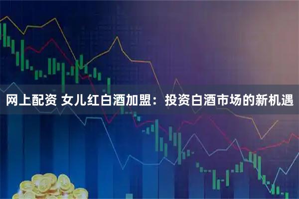 网上配资 女儿红白酒加盟：投资白酒市场的新机遇
