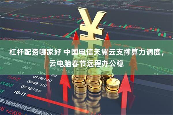 杠杆配资哪家好 中国电信天翼云支撑算力调度，云电脑春节远程办公稳