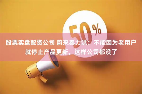 股票实盘配资公司 蔚来秦力洪：不能因为老用户就停止产品更新，这样公司都没了