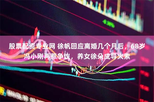 股票配资专业网 徐帆回应离婚几个月后，68岁冯小刚再惹争议，养女徐朵成导火索
