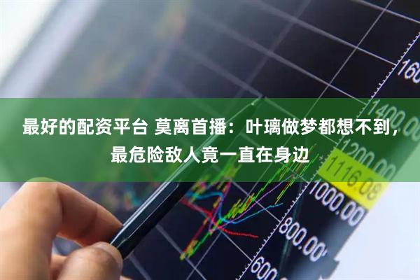 最好的配资平台 莫离首播：叶璃做梦都想不到，最危险敌人竟一直在身边